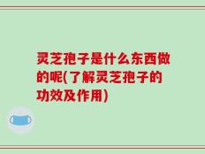 灵芝孢子是什么东西做的呢(了解灵芝孢子的功效及作用)