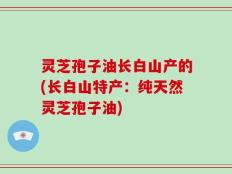 灵芝孢子油长白山产的(长白山特产：纯天然灵芝孢子油)