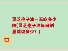 灵芝孢子油一天吃多少粒(灵芝孢子油每日剂量建议多少？)
