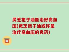 灵芝孢子油能治好高血压(灵芝孢子油或许是治疗高血压的良药)