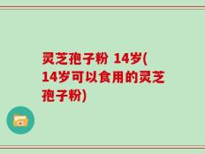 灵芝孢子粉 14岁(14岁可以食用的灵芝孢子粉)