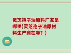 灵芝孢子油原料厂家是哪里(灵芝孢子油原材料生产商在哪？)