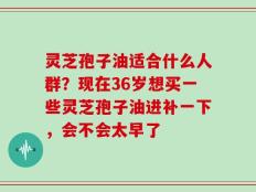 灵芝孢子油适合什么人群？现在36岁想买一些灵芝孢子油进补一下，会不会太早了