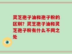 灵芝孢子油和孢子粉的区别？灵芝孢子油和灵芝孢子粉有什么不同之处