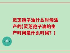 灵芝孢子油什么时候生产的(灵芝孢子油的生产时间是什么时候？)