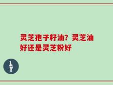 灵芝孢子籽油？灵芝油好还是灵芝粉好
