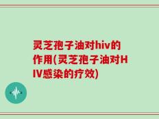 灵芝孢子油对hiv的作用(灵芝孢子油对HIV感染的疗效)