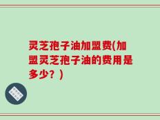 灵芝孢子油加盟费(加盟灵芝孢子油的费用是多少？)