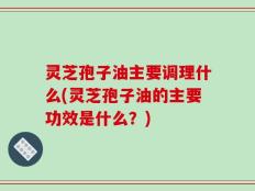灵芝孢子油主要调理什么(灵芝孢子油的主要功效是什么？)