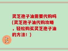 灵芝孢子油需要代购吗(灵芝孢子油代购攻略，轻松购买灵芝孢子油的方法！)