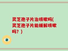 灵芝孢子片治咳嗽吗(灵芝孢子片能缓解咳嗽吗？)