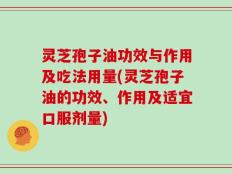灵芝孢子油功效与作用及吃法用量(灵芝孢子油的功效、作用及适宜口服剂量)