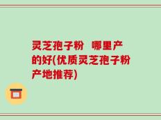 灵芝孢子粉  哪里产的好(优质灵芝孢子粉产地推荐)
