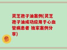 灵芝孢子油案例(灵芝孢子油成功应用于心血管病患者 独家案例分享)