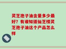 灵芝孢子油含量多少最好？有谁知道仙芝楼灵芝孢子油这个产品怎么样