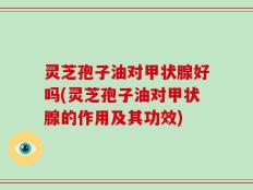 灵芝孢子油对甲状腺好吗(灵芝孢子油对甲状腺的作用及其功效)
