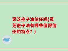 灵芝孢子油信任吗(灵芝孢子油有哪些值得信任的特点？)