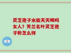 灵芝孢子水能天天喝吗女人？芳兰名叶灵芝孢子粉怎么样