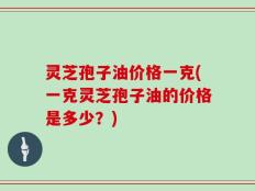 灵芝孢子油价格一克(一克灵芝孢子油的价格是多少？)