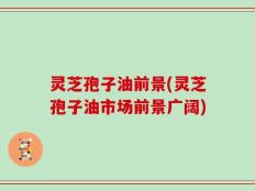 灵芝孢子油前景(灵芝孢子油市场前景广阔)