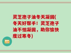 灵芝孢子油冬天凝固(冬天好帮手！灵芝孢子油不怕凝固，助你愉快度过寒冬)