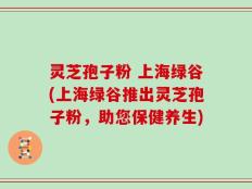 灵芝孢子粉 上海绿谷(上海绿谷推出灵芝孢子粉，助您保健养生)