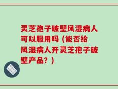灵芝孢子破壁风湿病人可以服用吗 (能否给风湿病人开灵芝孢子破壁产品？)