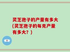 灵芝孢子的产量有多大(灵芝孢子的每克产量有多大？)