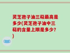 灵芝孢子油三萜最高是多少(灵芝孢子油中三萜的含量上限是多少？)