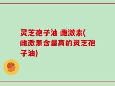 灵芝孢子油 雌激素(雌激素含量高的灵芝孢子油)