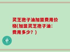灵芝孢子油加盟费用价格(加盟灵芝孢子油：费用多少？)