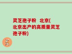 灵芝孢子粉  北京(北京出产的高质量灵芝孢子粉)