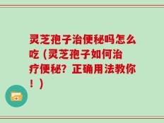 灵芝孢子治便秘吗怎么吃 (灵芝孢子如何治疗便秘？正确用法教你！)