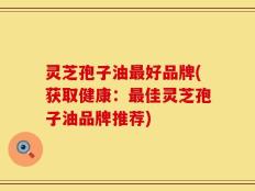 灵芝孢子油最好品牌(获取健康：最佳灵芝孢子油品牌推荐)