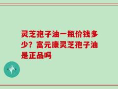 灵芝孢子油一瓶价钱多少？富元康灵芝孢子油是正品吗