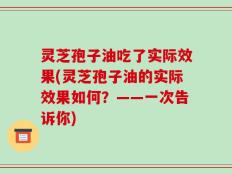 灵芝孢子油吃了实际效果(灵芝孢子油的实际效果如何？——一次告诉你)