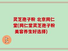 灵芝孢子粉 北京同仁堂(同仁堂灵芝孢子粉 美容养生好选择)