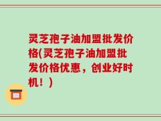 灵芝孢子油加盟批发价格(灵芝孢子油加盟批发价格优惠，创业好时机！)