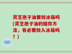 灵芝孢子油要放冰箱吗(灵芝孢子油的储存方法，有必要放入冰箱吗？)