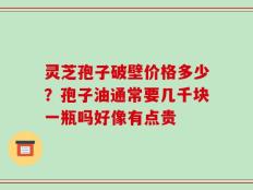 灵芝孢子破壁价格多少？孢子油通常要几千块一瓶吗好像有点贵