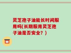 灵芝孢子油能长时间服用吗(长期服用灵芝孢子油是否安全？)
