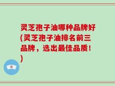 灵芝孢子油哪种品牌好(灵芝孢子油排名前三品牌，选出最佳品质！)