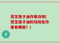 灵芝孢子油作用功效(灵芝孢子油的功效及作用有哪些？)