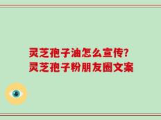 灵芝孢子油怎么宣传？灵芝孢子粉朋友圈文案