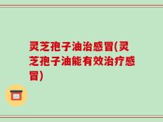灵芝孢子油治感冒(灵芝孢子油能有效治疗感冒)