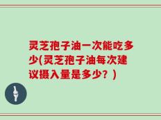 灵芝孢子油一次能吃多少(灵芝孢子油每次建议摄入量是多少？)