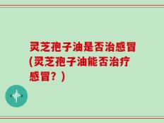 灵芝孢子油是否治感冒(灵芝孢子油能否治疗感冒？)
