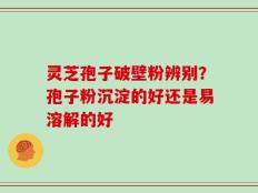 灵芝孢子破壁粉辨别？孢子粉沉淀的好还是易溶解的好
