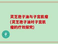 灵芝孢子油与子宫肌瘤(灵芝孢子油对子宫肌瘤的疗效探究)