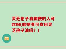 灵芝孢子油脑梗的人可吃吗(脑梗者可食用灵芝孢子油吗？)